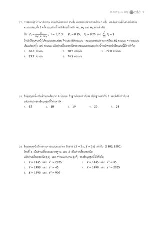 O-NET (ก.พ. 60) 9
27. การสอบวิชาภาษาอังกฤษ แบ่งเป็นสอบย่อย 2 ครั้ง และสอบปลายภาคเรียน 1 ครั้ง โดยคิดค่าเฉลี่ยเลขคณิตของ
คะแนนสอบทั้ง 3 ครั้ง แบบถ่วงน้าหนักด้วยน้าหนัก 𝑤1, 𝑤2 และ 𝑤3 ตามลาดับ
ให้ 𝑃𝑖 =
𝑤 𝑖
𝑤1+𝑤2+𝑤3
, 𝑖 = 1, 2, 3 𝑃1 = 0.15 , 𝑃2 = 0.25 และ
3
1

i
𝑃𝑖 = 1
ถ้านักเรียนคนหนึ่งได้คะแนนสอบย่อย 74 และ 80 คะแนน คะแนนสอบปลายภาคเรียน 62 คะแนน จากคะแนน
เต็มแต่ละครั้ง 100 คะแนน แล้วค่าเฉลี่ยเลขคณิตของคะแนนสอบแบบถ่วงน้าหนักของนักเรียนคนนี้มีค่าเท่าใด
1. 68.3 คะแนน 2. 70.7 คะแนน 3. 72.0 คะแนน
4. 73.7 คะแนน 5. 74.5 คะแนน
28. ข้อมูลชุดหนึ่งเป็นจานวนเต็มบวก 4 จานวน ถ้าฐานนิยมเท่ากับ 6 มัธยฐานเท่ากับ 5 และพิสัยเท่ากับ 4
แล้วผลบวกของข้อมูลชุดนี้มีค่าเท่าใด
1. 15 2. 18 3. 19 4. 20 5. 24
29. ข้อมูลชุดหนึ่งมีการกระจายแบบสมมาตร ถ้าช่วง (𝑥̅ − 3𝑠 , 𝑥̅ + 3𝑠) เท่ากับ (1400, 1580)
โดยที่ 𝑠 เป็นส่วนเบี่ยงเบนมาตรฐาน และ 𝑥̅ เป็นค่าเฉลี่ยเลขคณิต
แล้วค่าเฉลี่ยเลขคณิต (𝑥̅) และ ความแปรปรวน (𝑠2
) ของข้อมูลชุดนี้คือข้อใด
1. 𝑥̅ = 1445 และ 𝑠2
= 2025 2. 𝑥̅ = 1445 และ 𝑠2
= 45
3. 𝑥̅ = 1490 และ 𝑠2
= 45 4. 𝑥̅ = 1490 และ 𝑠2
= 2025
5. 𝑥̅ = 1490 และ 𝑠2
= 900
 