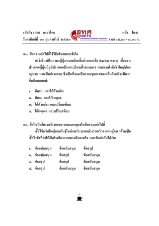 รหัสวิชา ๐๑ ภาษาไทย                                                       หนา ๒๑
วันอาทิตยที่ ๒๑ กุมภาพันธ ๒๕๕๓                                 เวลา ๐๘.๓๐ - ๑๐.๓๐ น.


๕๐. ขอความตอไปนี้ใชวิธีอธิบายตามขอใด
          คําวาสึนามิในภาษาญี่ปุนหมายถึงคลื่นอาวจอดเรือ (harbor wave) เนื่องจาก
    ประเทศญี่ปุนมีภูมิประเทศเปนเกาะมีชายฝงทะเลยาว ตามชายฝงมีอาวใหญนอย
                                                                      
    อยูมาก หากเปนอาวแคบๆ ซึ่งเปนที่จอดเรือความรุนแรงของคลื่นสึนามิจะมีมาก
    ขึ้นอีกหลายเทา

    ๑.   นิยาม และใหตัวอยาง
    ๒.   นิยาม และใหเหตุผล
    ๓.   ใหตัวอยาง และเปรียบเทียบ
    ๔.   ใหเหตุผล และเปรียบเทียบ

๕๑. ขอใดเปนโครงสรางของการแสดงเหตุผลในขอความตอไปนี้
          เชื้อไขหวัดใหญสายพันธุใหมแพรระบาดอยางรวดเร็วจากคนสูคน / ดวยเปน
    เชื้อไวรัสที่ทําใหเกิดโรคในระบบทางเดินหายใจ / และติดตอกันไดงาย

    ๑.   ขอสนับสนุน       ขอสนับสนุน       ขอสรุป
    ๒.   ขอสนับสนุน       ขอสรุป           ขอสนับสนุน
    ๓.   ขอสรุป           ขอสรุป           ขอสนับสนุน
    ๔.   ขอสรุป           ขอสนับสนุน       ขอสนับสนุน
 