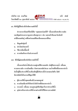 รหัสวิชา ๐๑ ภาษาไทย                                                     หนา ๓๔
วันอาทิตยที่ ๒๑ กุมภาพันธ ๒๕๕๓                               เวลา ๐๘.๓๐ - ๑๐.๓๐ น.


๗๖. ขอใดไมไดกลาวถึงในขอความตอไปนี้

         ตําราอาหารจีนยกใหสาลีเ่ ปน “สุดยอดแหงผลไม” เนื่องจากมีรสชาติหวานเย็น
    และมีคุณคาทางอาหารสูงเพราะมีธาตุอาหาร เชน เบตาแคโรทีนและวิตามินซี
    สาลี่มีหลายพันธุ แตที่แพรหลายก็คือสาลี่หอมและสาลี่หิมะ

    ๑.   ขอมูลพันธุสาลี่
    ๒.   ประโยชนของสาลี่
    ๓.   วิธีการเลือกซื้อสาลี่
    ๔.   ความนิยมในการรับประทานสาลี่

๗๗. ขอใดไมสอดคลองกับขอความตอไปนี้

          เนื่องจากนักดําน้ําตองทํางานอยูภายใตความกดดัน ตอสูกับกระแสน้ํา คลืนลม
                                                                                 ่
    ความหนาวเย็น ความโดดเดี่ยว อันตรายจากสัตวทะเล และโรคที่เกิดขึ้นจากการดําน้ํา
    ดังนั้นผูที่จะทํางานใตน้ําจะตองเปนผูที่แข็งแรงทั้งรางกายและจิตใจ มีสติ
    มีการตัดสินใจในการแกปญหาไดดี
                                 

    ๑.   ผูทํางานใตน้ําทุกคนตองมีรางกายสมบูรณ
    ๒.   ความโดดเดี่ยวทําใหนักดําน้ําเปนโรคที่เกิดจากการดําน้ํา
    ๓.   กระแสน้ํา คลื่นลม และอุณหภูมิเปนปญหาในการทํางานใตน้ํา
    ๔.   อุปสรรคในการทํางานใตน้ําอาจผานพนไปไดเพราะความมีสติ
 