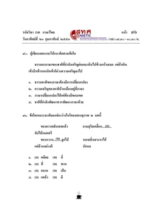 รหัสวิชา ๐๑ ภาษาไทย                                                        หนา ๓๖
วันอาทิตยที่ ๒๑ กุมภาพันธ ๒๕๕๓                                  เวลา ๐๘.๓๐ - ๑๐.๓๐ น.


๘๐. ผูเขียนเจตนาจะใหแนวคิดตามขอใด

         ธรรมดาภาษาของชาติที่กําลังเจริญยอมจะเดินไปขางหนาเสมอ แตถาเดิน
                                                                     
    เขาปาเขารกหนักเขาก็ถวงความเจริญลงไป

    ๑.   ธรรมชาติของภาษาตองมีการเปลี่ยนแปลง
    ๒.   ความเจริญของชาติบานเมืองอยูที่ภาษา
    ๓.   ภาษาเปลี่ยนแปลงไดแตตองมีขอบเขต
    ๔.   ชาติที่กําลังพัฒนาควรพัฒนาภาษาดวย

๘๑. ขอใดเหมาะจะเติมลงชองวางในโคลงสองสุภาพ ๒ บทนี้

              ของคาวพลันเสพแลว                              (ก)
                                          ยามสุริยเคลื่อน............
         ลับไมหมดศรี
                        (ข)
              ของหวาน..........ลูกไม     หลายสิ่งเสาะหาได
         แตลวนอยางดี                   นักนอ

    ๑.   (ก)   คลอย   (ข)    นี่
    ๒.   (ก)   ที่     (ข)    พาน
    ๓.   (ก)   คลาด    (ข)    เปน
    ๔.   (ก)   แคลว   (ข)    มี
 