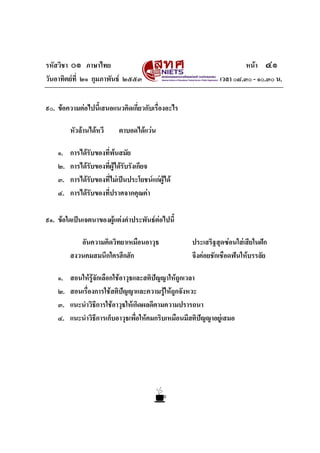 รหัสวิชา ๐๑ ภาษาไทย                                                     หนา ๔๑
วันอาทิตยที่ ๒๑ กุมภาพันธ ๒๕๕๓                               เวลา ๐๘.๓๐ - ๑๐.๓๐ น.


๙๐. ขอความตอไปนี้เสนอแนวคิดเกี่ยวกับเรื่องอะไร

         หัวลานไดหวี     ตาบอดไดแวน

    ๑.   การไดรับของที่พนสมัย
                           
    ๒.   การไดรับของที่ผูไดรบรังเกียจ
                               ั
    ๓.   การไดรับของที่ไมเปนประโยชนแกผูได
    ๔.   การไดรบของที่ปราศจากคุณคา
                 ั

๙๑. ขอใดเปนเจตนาของผูแตงคําประพันธตอไปนี้

            อันความคิดวิทยาเหมือนอาวุธ               ประเสริฐสุดซอนใสเสียในฝก
         สงวนคมสมนึกใครฮึกฮัก                        จึงคอยชักเชือดฟนใหบรรลัย

    ๑.   สอนใหรูจักเลือกใชอาวุธและสติปญญาใหถูกเวลา
    ๒.   สอนเรื่องการใชสติปญญาและความรูใหถูกจังหวะ
                                             
    ๓.   แนะนําวิธีการใชอาวุธใหเกิดผลดีตามความปรารถนา
    ๔.   แนะนําวิธีการเก็บอาวุธเพื่อใหคมกริบเหมือนมีสติปญญาอยูเสมอ
 
