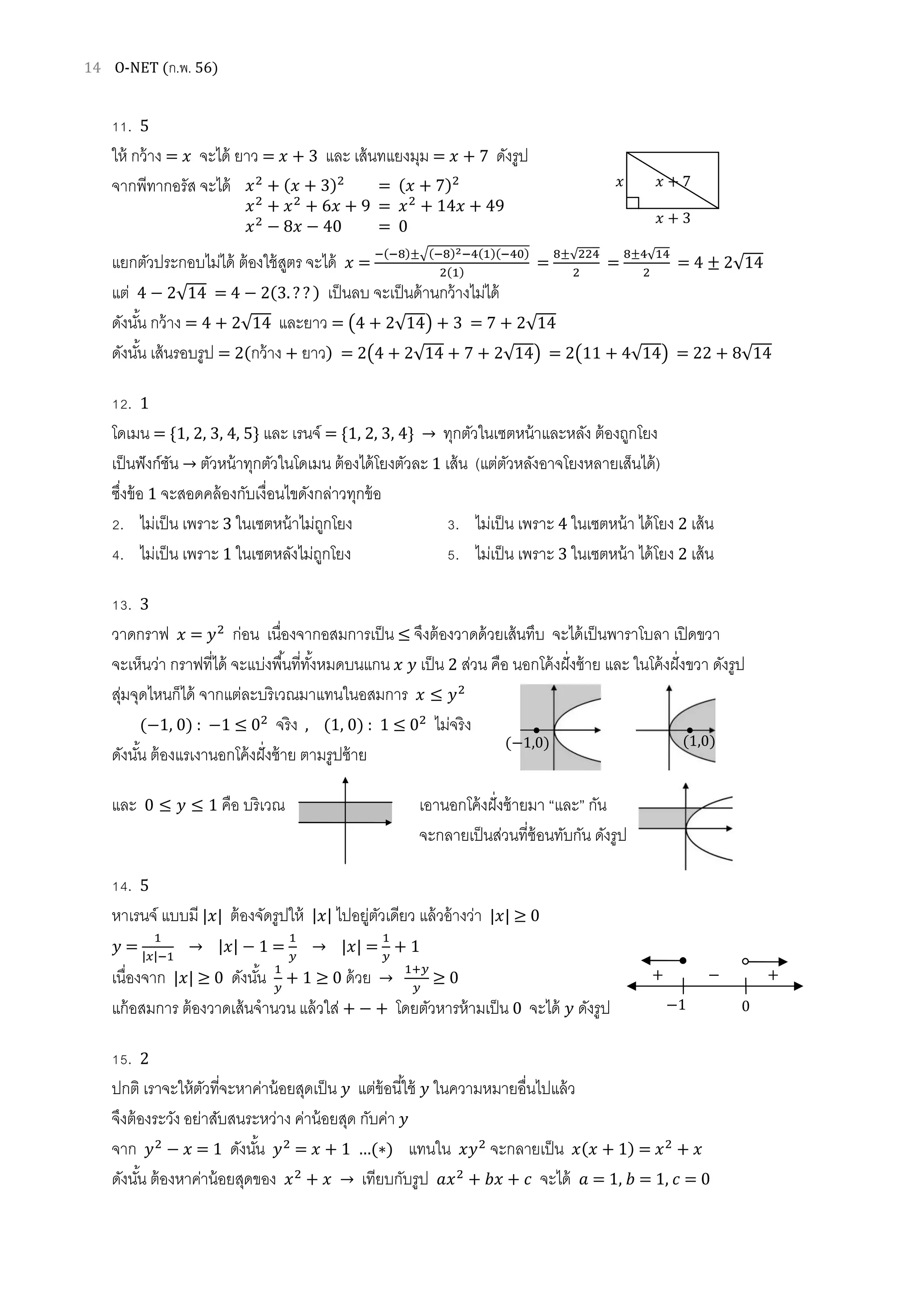 14 O-NET (ก.พ. 56)
11. 5
ให้ กว้าง = ‫ݔ‬ จะได้ ยาว = ‫ݔ‬ + 3 และ เส้นทแยงมุม = ‫ݔ‬ + 7 ดังรูป
จากพีทากอรัส จะได้
แยกตัวประกอบไม่ได้ ต้องใช้สูตร จะได้ ‫ݔ‬ =
ି(ି଼)±ඥ(ି଼)మିସ(ଵ)(ିସ଴)
ଶ(ଵ)
=
଼±√ଶଶସ
ଶ
=
଼±ସ√ଵସ
ଶ
= 4 ± 2√14
แต่ 4 − 2√14 = 4 − 2(3. ? ? ) เป็นลบ จะเป็นด้านกว้างไม่ได้
ดังนัน กว้าง = 4 + 2√14 และยาว = ൫4 + 2√14൯ + 3 = 7 + 2√14
ดังนัน เส้นรอบรูป = 2(กว้าง + ยาว) = 2൫4 + 2√14 + 7 + 2√14൯ = 2൫11 + 4√14൯ = 22 + 8√14
12. 1
โดเมน = ሼ1, 2, 3, 4, 5ሽ และ เรนจ์ = ሼ1, 2, 3, 4ሽ → ทุกตัวในเซตหน้าและหลัง ต้องถูกโยง
เป็นฟังก์ชัน → ตัวหน้าทุกตัวในโดเมน ต้องได้โยงตัวละ 1 เส้น (แต่ตัวหลังอาจโยงหลายเส็นได้)
ซึงข้อ 1 จะสอดคล้องกับเงือนไขดังกล่าวทุกข้อ
2. ไม่เป็น เพราะ 3 ในเซตหน้าไม่ถูกโยง 3. ไม่เป็น เพราะ 4 ในเซตหน้า ได้โยง 2 เส้น
4. ไม่เป็น เพราะ 1 ในเซตหลังไม่ถูกโยง 5. ไม่เป็น เพราะ 3 ในเซตหน้า ได้โยง 2 เส้น
13. 3
วาดกราฟ ‫ݔ‬ = ‫ݕ‬ଶ
ก่อน เนืองจากอสมการเป็น ≤ จึงต้องวาดด้วยเส้นทึบ จะได้เป็นพาราโบลา เปิดขวา
จะเห็นว่า กราฟทีได้ จะแบ่งพืนทีทังหมดบนแกน ‫ݔ‬ ‫ݕ‬ เป็น 2 ส่วน คือ นอกโค้งฝังซ้าย และ ในโค้งฝังขวา ดังรูป
สุ่มจุดไหนก็ได้ จากแต่ละบริเวณมาแทนในอสมการ ‫ݔ‬ ≤ ‫ݕ‬ଶ
(−1, 0) : −1 ≤ 0ଶ
จริง , (1, 0) : 1 ≤ 0ଶ
ไม่จริง
ดังนัน ต้องแรเงานอกโค้งฝังซ้าย ตามรูปซ้าย
และ 0 ≤ ‫ݕ‬ ≤ 1 คือ บริเวณ เอานอกโค้งฝังซ้ายมา “และ” กัน
จะกลายเป็นส่วนทีซ้อนทับกัน ดังรูป
14. 5
หาเรนจ์ แบบมี |‫|ݔ‬ ต้องจัดรูปให้ |‫|ݔ‬ ไปอยู่ตัวเดียว แล้วอ้างว่า |‫|ݔ‬ ≥ 0
‫ݕ‬ =
ଵ
|௫|ିଵ
→ |‫|ݔ‬ − 1 =
ଵ
௬
→ |‫|ݔ‬ =
ଵ
௬
+ 1
เนืองจาก |‫|ݔ‬ ≥ 0 ดังนัน ଵ
௬
+ 1 ≥ 0 ด้วย →
ଵା௬
௬
≥ 0
แก้อสมการ ต้องวาดเส้นจํานวน แล้วใส่ + − + โดยตัวหารห้ามเป็น 0 จะได้ ‫ݕ‬ ดังรูป
15. 2
ปกติ เราจะให้ตัวทีจะหาค่าน้อยสุดเป็น ‫ݕ‬ แต่ข้อนีใช้ ‫ݕ‬ ในความหมายอืนไปแล้ว
จึงต้องระวัง อย่าสับสนระหว่าง ค่าน้อยสุด กับค่า ‫ݕ‬
จาก ‫ݕ‬ଶ
− ‫ݔ‬ = 1 ดังนัน ‫ݕ‬ଶ
= ‫ݔ‬ + 1 …(∗) แทนใน ‫ݕݔ‬ଶ
จะกลายเป็น ‫ݔ(ݔ‬ + 1) = ‫ݔ‬ଶ
+ ‫ݔ‬
ดังนัน ต้องหาค่าน้อยสุดของ ‫ݔ‬ଶ
+ ‫ݔ‬ → เทียบกับรูป ܽ‫ݔ‬ଶ
+ ܾ‫ݔ‬ + ܿ จะได้ ܽ = 1, ܾ = 1, ܿ = 0
‫ݔ‬
‫ݔ‬ + 3
‫ݔ‬ + 7‫ݔ‬ଶ
+ (‫ݔ‬ + 3)ଶ
= (‫ݔ‬ + 7)ଶ
‫ݔ‬ଶ
+ ‫ݔ‬ଶ
+ 6‫ݔ‬ + 9 = ‫ݔ‬ଶ
+ 14‫ݔ‬ + 49
‫ݔ‬ଶ
− 8‫ݔ‬ − 40 = 0
0−1
+ − +
(1,0)(−1,0)
 