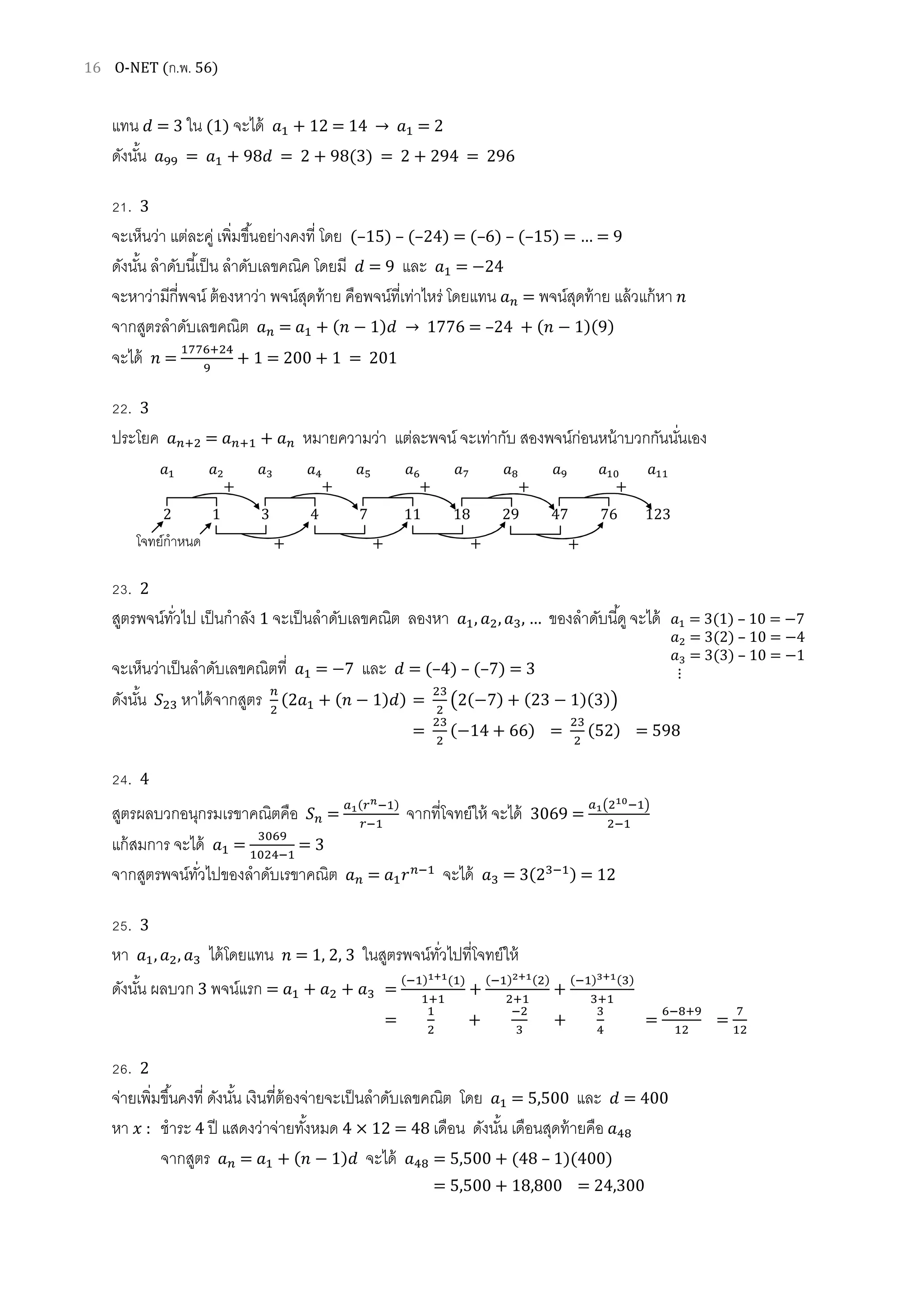 16 O-NET (ก.พ. 56)
แทน ݀ = 3 ใน (1) จะได้ ܽଵ + 12 = 14 → ܽଵ = 2
ดังนัน ܽଽଽ = ܽଵ + 98݀ = 2 + 98(3) = 2 + 294 = 296
21. 3
จะเห็นว่า แต่ละคู่ เพิมขึนอย่างคงที โดย (–15) – (–24) = (–6) – (–15) = … = 9
ดังนัน ลําดับนีเป็น ลําดับเลขคณิค โดยมี ݀ = 9 และ ܽଵ = −24
จะหาว่ามีกีพจน์ ต้องหาว่า พจน์สุดท้าย คือพจน์ทีเท่าไหร่ โดยแทน ܽ௡ = พจน์สุดท้าย แล้วแก้หา ݊
จากสูตรลําดับเลขคณิต ܽ௡ = ܽଵ + (݊ − 1)݀ → 1776 = –24 + (݊ − 1)(9)
จะได้ ݊ =
ଵ଻଻଺ାଶସ
ଽ
+ 1 = 200 + 1 = 201
22. 3
ประโยค ܽ௡ାଶ = ܽ௡ାଵ + ܽ௡ หมายความว่า แต่ละพจน์ จะเท่ากับ สองพจน์ก่อนหน้าบวกกันนันเอง
23. 2
สูตรพจน์ทัวไป เป็นกําลัง 1 จะเป็นลําดับเลขคณิต ลองหา ܽଵ, ܽଶ, ܽଷ, … ของลําดับนีดูจะได้
จะเห็นว่าเป็นลําดับเลขคณิตที ܽଵ = −7 และ ݀ = (–4) – (–7) = 3
ดังนัน ܵଶଷ หาได้จากสูตร ௡
ଶ
(2ܽଵ + (݊ − 1)݀) =
ଶଷ
ଶ
൫2(−7) + (23 − 1)(3)൯
=
ଶଷ
ଶ
(−14 + 66) =
ଶଷ
ଶ
(52) = 598
24. 4
สูตรผลบวกอนุกรมเรขาคณิตคือ ܵ௡ =
௔భ(௥೙ିଵ)
௥ିଵ
จากทีโจทย์ให้ จะได้ 3069 =
௔భ൫ଶభబିଵ൯
ଶିଵ
แก้สมการ จะได้ ܽଵ =
ଷ଴଺ଽ
ଵ଴ଶସିଵ
= 3
จากสูตรพจน์ทัวไปของลําดับเรขาคณิต ܽ௡ = ܽଵ‫ݎ‬௡ିଵ
จะได้ ܽଷ = 3(2ଷିଵ) = 12
25. 3
หา ܽଵ, ܽଶ, ܽଷ ได้โดยแทน ݊ = 1, 2, 3 ในสูตรพจน์ทัวไปทีโจทย์ให้
ดังนัน ผลบวก 3 พจน์แรก = ܽଵ + ܽଶ + ܽଷ =
(ିଵ)భశభ(ଵ)
ଵାଵ
+
(ିଵ)మశభ(ଶ)
ଶାଵ
+
(ିଵ)యశభ(ଷ)
ଷାଵ
=
ଵ
ଶ
+
ିଶ
ଷ
+
ଷ
ସ
=
଺ି଼ାଽ
ଵଶ
=
଻
ଵଶ
26. 2
จ่ายเพิมขึนคงที ดังนัน เงินทีต้องจ่ายจะเป็นลําดับเลขคณิต โดย ܽଵ = 5,500 และ ݀ = 400
หา ‫ݔ‬ : ชําระ 4 ปี แสดงว่าจ่ายทังหมด 4 × 12 = 48 เดือน ดังนัน เดือนสุดท้ายคือ ܽସ଼
จากสูตร ܽ௡ = ܽଵ + (݊ − 1)݀ จะได้ ܽସ଼ = 5,500 + (48 – 1)(400)
= 5,500 + 18,800 = 24,300
ܽଵ ܽଶ ܽଷ ܽସ ܽହ ܽ଺ ܽ଻ ଼ܽ ܽଽ ܽଵ଴ ܽଵଵ
2 1 3 4 7 11 18 29 47 76 123
+ + + + +
+ + + +โจทย์กําหนด
ܽଵ = 3(1) – 10 = −7
ܽଶ = 3(2) – 10 = −4
ܽଷ = 3(3) – 10 = −1
⋮
 