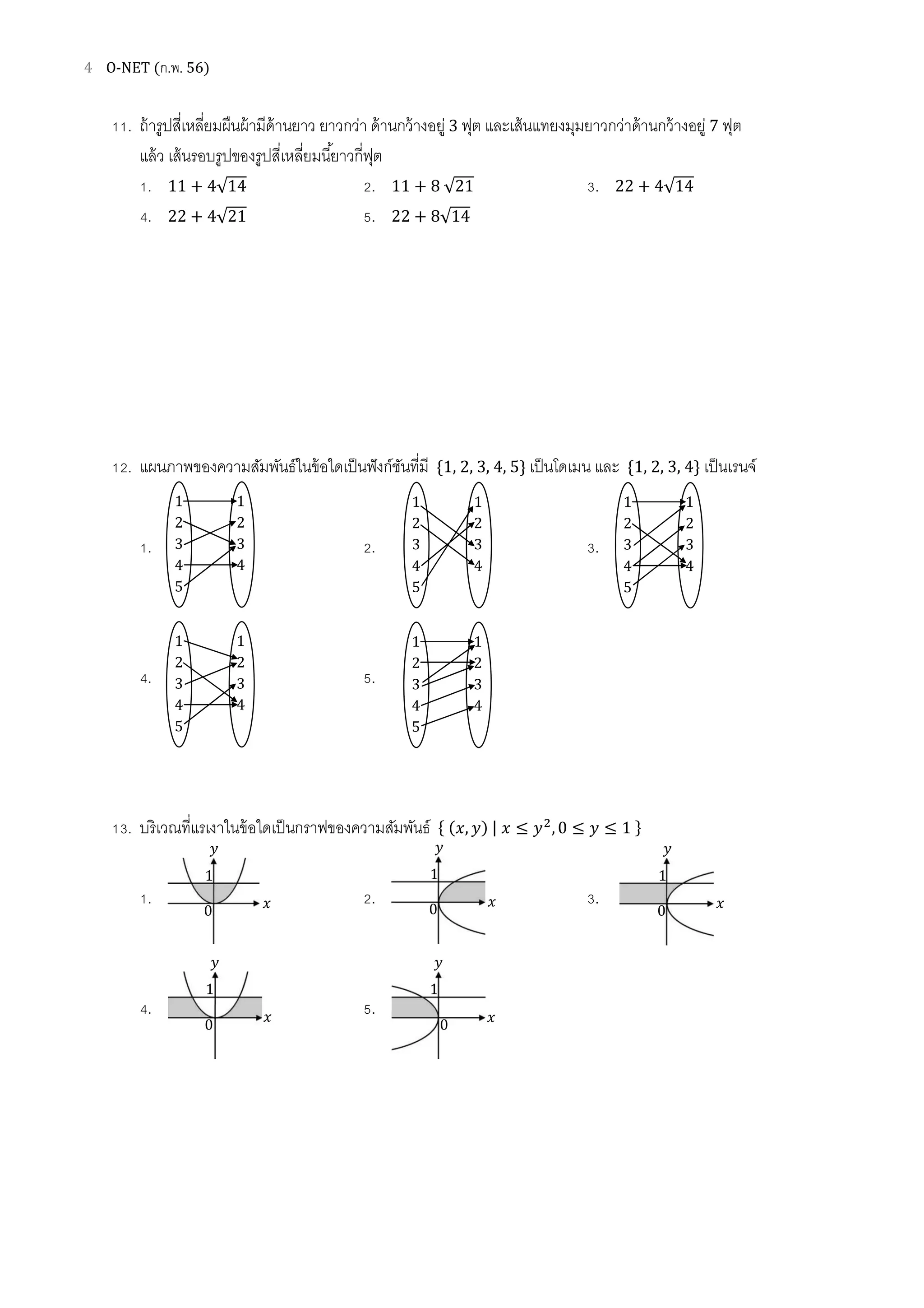 4 O-NET (ก.พ. 56)
11. ถ้ารูปสีเหลียมผืนผ้ามีด้านยาว ยาวกว่า ด้านกว้างอยู่ 3 ฟุต และเส้นแทยงมุมยาวกว่าด้านกว้างอยู่ 7 ฟุต
แล้ว เส้นรอบรูปของรูปสีเหลียมนียาวกีฟุต
1. 11 + 4√14 2. 11 + 8 √21 3. 22 + 4√14
4. 22 + 4√21 5. 22 + 8√14
12. แผนภาพของความสัมพันธ์ในข้อใดเป็นฟังก์ชันทีมี ሼ1, 2, 3, 4, 5ሽ เป็นโดเมน และ ሼ1, 2, 3, 4ሽ เป็นเรนจ์
1. 2. 3.
4. 5.
13. บริเวณทีแรเงาในข้อใดเป็นกราฟของความสัมพันธ์ ሼ (‫,ݔ‬ ‫)ݕ‬ | ‫ݔ‬ ≤ ‫ݕ‬ଶ
, 0 ≤ ‫ݕ‬ ≤ 1 ሽ
1. 2. 3.
4. 5.
1
2
3
4
5
1
2
3
4
1
2
3
4
5
1
2
3
4
1
2
3
4
5
1
2
3
4
1
2
3
4
5
1
2
3
4
1
2
3
4
5
1
2
3
4
‫ݔ‬
‫ݕ‬
0
1
‫ݔ‬
‫ݕ‬
0
1
‫ݔ‬
‫ݕ‬
0
1
‫ݔ‬
‫ݕ‬
0
1
‫ݔ‬
‫ݕ‬
0
1
 