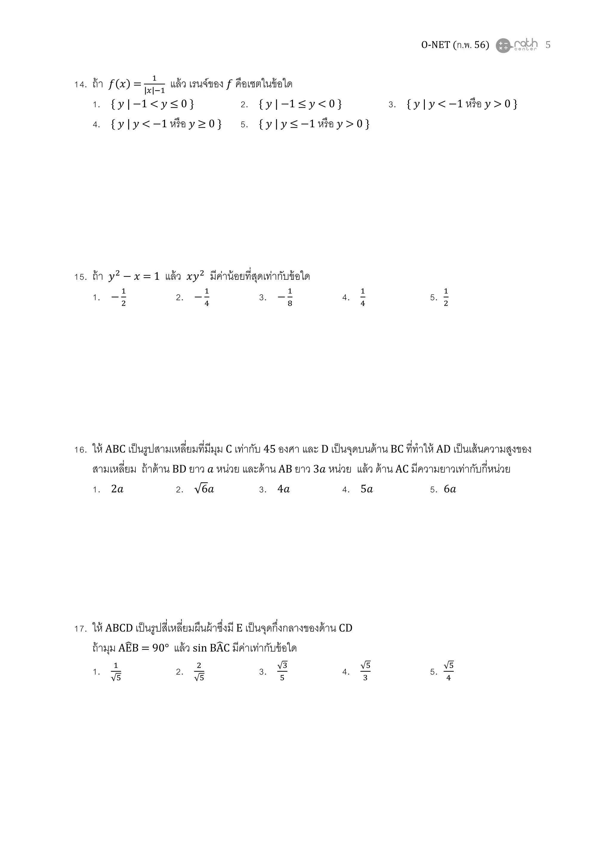 O-NET (ก.พ. 56) 5
14. ถ้า ݂(‫)ݔ‬ =
ଵ
|௫|ିଵ
แล้ว เรนจ์ของ ݂ คือเซตในข้อใด
1. ሼ ‫ݕ‬ | −1 < ‫ݕ‬ ≤ 0 ሽ 2. ሼ ‫ݕ‬ | −1 ≤ ‫ݕ‬ < 0 ሽ 3. ሼ ‫ݕ‬ | ‫ݕ‬ < −1 หรือ ‫ݕ‬ > 0 ሽ
4. ሼ ‫ݕ‬ | ‫ݕ‬ < −1 หรือ ‫ݕ‬ ≥ 0 ሽ 5. ሼ ‫ݕ‬ | ‫ݕ‬ ≤ −1 หรือ ‫ݕ‬ > 0 ሽ
15. ถ้า ‫ݕ‬ଶ
− ‫ݔ‬ = 1 แล้ว ‫ݕݔ‬ଶ
มีค่าน้อยทีสุดเท่ากับข้อใด
1. −
ଵ
ଶ
2. −
ଵ
ସ
3. −
ଵ
଼
4. ଵ
ସ
5. ଵ
ଶ
16. ให้ ABC เป็นรูปสามเหลียมทีมีมุม C เท่ากับ 45 องศา และ D เป็นจุดบนด้าน BC ทีทําให้ AD เป็นเส้นความสูงของ
สามเหลียม ถ้าด้าน BD ยาว ܽ หน่วย และด้าน AB ยาว 3ܽ หน่วย แล้ว ด้าน AC มีความยาวเท่ากับกีหน่วย
1. 2ܽ 2. √6ܽ 3. 4ܽ 4. 5ܽ 5. 6ܽ
17. ให้ ABCD เป็นรูปสีเหลียมผืนผ้าซึงมี E เป็นจุดกึงกลางของด้าน CD
ถ้ามุม AE෡B = 90° แล้ว sin BA෡C มีค่าเท่ากับข้อใด
1. ଵ
√ହ
2. ଶ
√ହ
3. √ଷ
ହ
4. √ହ
ଷ
5. √ହ
ସ
 