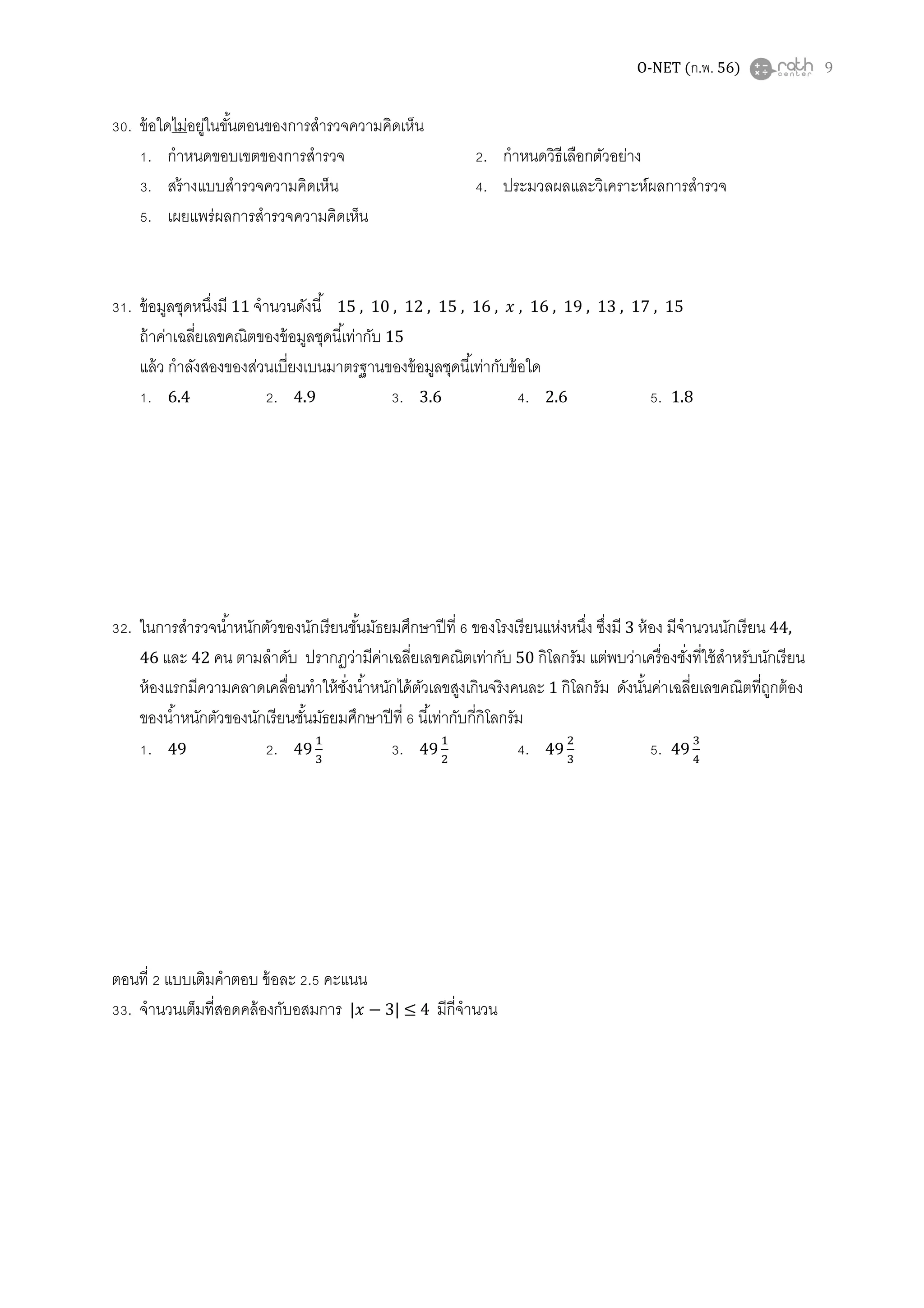 O-NET (ก.พ. 56) 9
30. ข้อใดไม่อยู่ในขันตอนของการสํารวจความคิดเห็น
1. กําหนดขอบเขตของการสํารวจ 2. กําหนดวิธีเลือกตัวอย่าง
3. สร้างแบบสํารวจความคิดเห็น 4. ประมวลผลและวิเคราะห์ผลการสํารวจ
5. เผยแพร่ผลการสํารวจความคิดเห็น
31. ข้อมูลชุดหนึงมี 11 จํานวนดังนี 15 , 10 , 12 , 15 , 16 , ‫ݔ‬ , 16 , 19 , 13 , 17 , 15
ถ้าค่าเฉลียเลขคณิตของข้อมูลชุดนีเท่ากับ 15
แล้ว กําลังสองของส่วนเบียงเบนมาตรฐานของข้อมูลชุดนีเท่ากับข้อใด
1. 6.4 2. 4.9 3. 3.6 4. 2.6 5. 1.8
32. ในการสํารวจนําหนักตัวของนักเรียนชันมัธยมศึกษาปีที 6 ของโรงเรียนแห่งหนึง ซึงมี 3 ห้อง มีจํานวนนักเรียน 44,
46 และ 42 คน ตามลําดับ ปรากฏว่ามีค่าเฉลียเลขคณิตเท่ากับ 50 กิโลกรัม แต่พบว่าเครืองชังทีใช้สําหรับนักเรียน
ห้องแรกมีความคลาดเคลือนทําให้ชังนําหนักได้ตัวเลขสูงเกินจริงคนละ 1 กิโลกรัม ดังนันค่าเฉลียเลขคณิตทีถูกต้อง
ของนําหนักตัวของนักเรียนชันมัธยมศึกษาปีที 6 นีเท่ากับกีกิโลกรัม
1. 49 2. 49
ଵ
ଷ
3. 49
ଵ
ଶ
4. 49
ଶ
ଷ
5. 49
ଷ
ସ
ตอนที 2 แบบเติมคําตอบ ข้อละ 2.5 คะแนน
33. จํานวนเต็มทีสอดคล้องกับอสมการ |‫ݔ‬ − 3| ≤ 4 มีกีจํานวน
 
