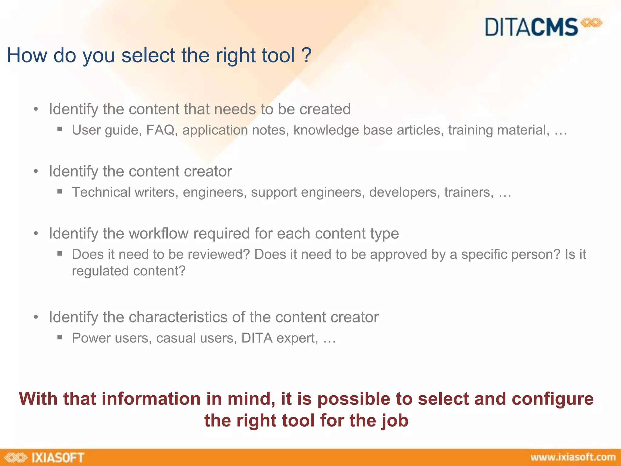 How do you select the right tool ? 
• Identify the content that needs to be created 
 User guide, FAQ, application notes, knowledge base articles, training material, … 
• Identify the content creator 
 Technical writers, engineers, support engineers, developers, trainers, … 
• Identify the workflow required for each content type 
 Does it need to be reviewed? Does it need to be approved by a specific person? Is it 
regulated content? 
• Identify the characteristics of the content creator 
 Power users, casual users, DITA expert, … 
With that information in mind, it is possible to select and configure 
the right tool for the job 
 