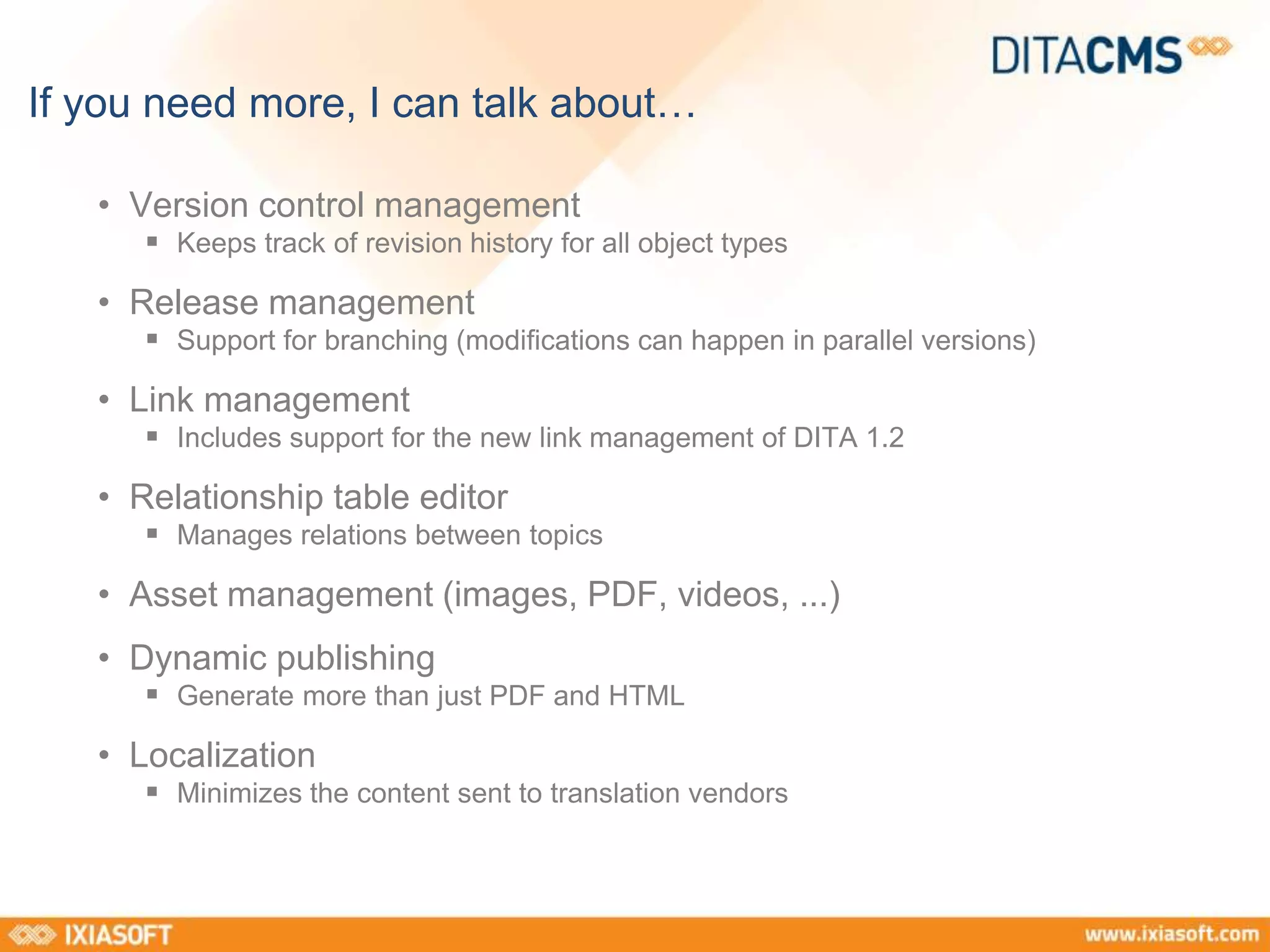 If you need more, I can talk about… 
• Version control management 
 Keeps track of revision history for all object types 
• Release management 
 Support for branching (modifications can happen in parallel versions) 
• Link management 
 Includes support for the new link management of DITA 1.2 
• Relationship table editor 
 Manages relations between topics 
• Asset management (images, PDF, videos, ...) 
• Dynamic publishing 
 Generate more than just PDF and HTML 
• Localization 
 Minimizes the content sent to translation vendors 
 