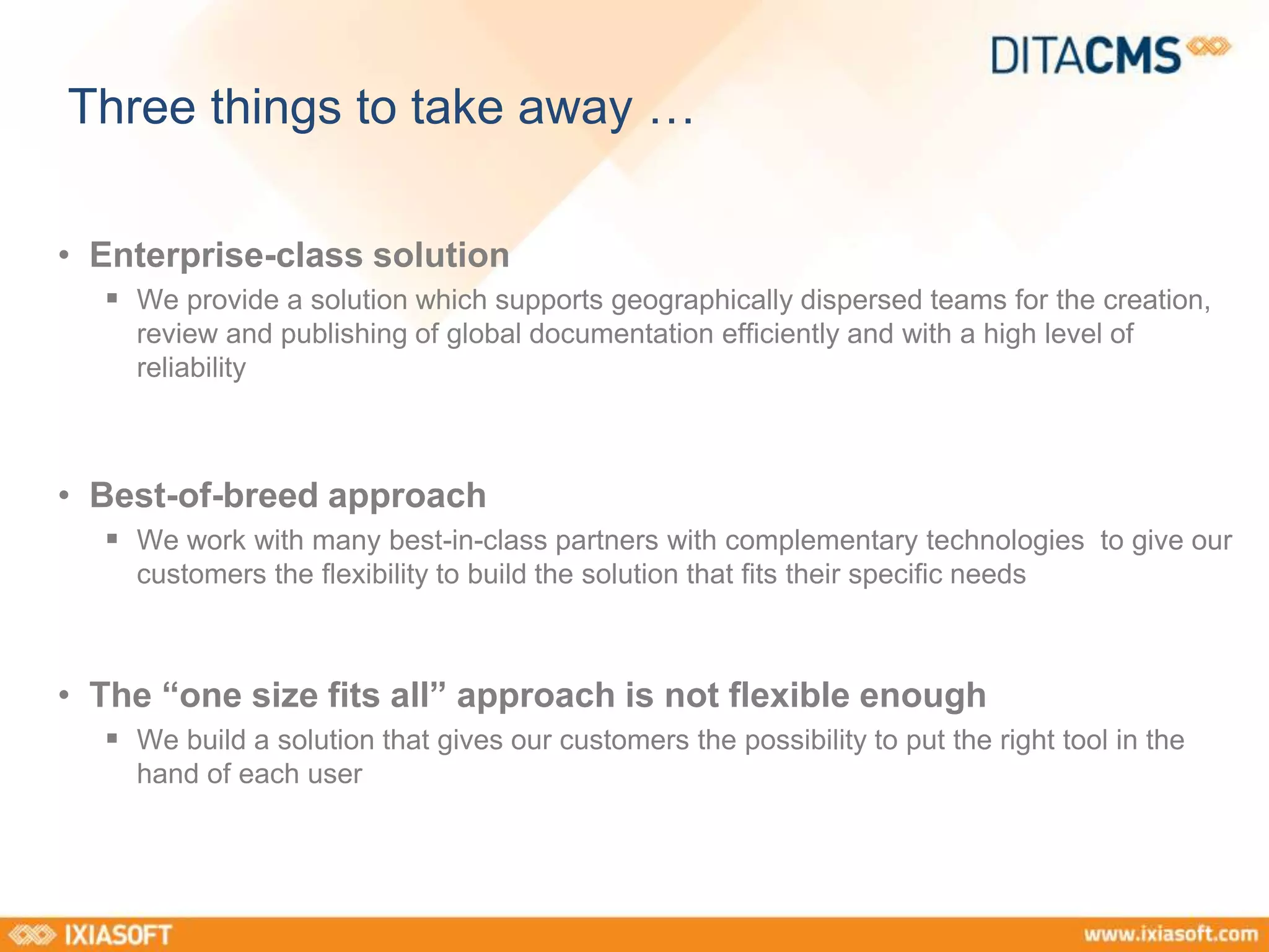 Three things to take away … 
• Enterprise-class solution 
 We provide a solution which supports geographically dispersed teams for the creation, 
review and publishing of global documentation efficiently and with a high level of 
reliability 
• Best-of-breed approach 
 We work with many best-in-class partners with complementary technologies to give our 
customers the flexibility to build the solution that fits their specific needs 
• The “one size fits all” approach is not flexible enough 
 We build a solution that gives our customers the possibility to put the right tool in the 
hand of each user 
 
