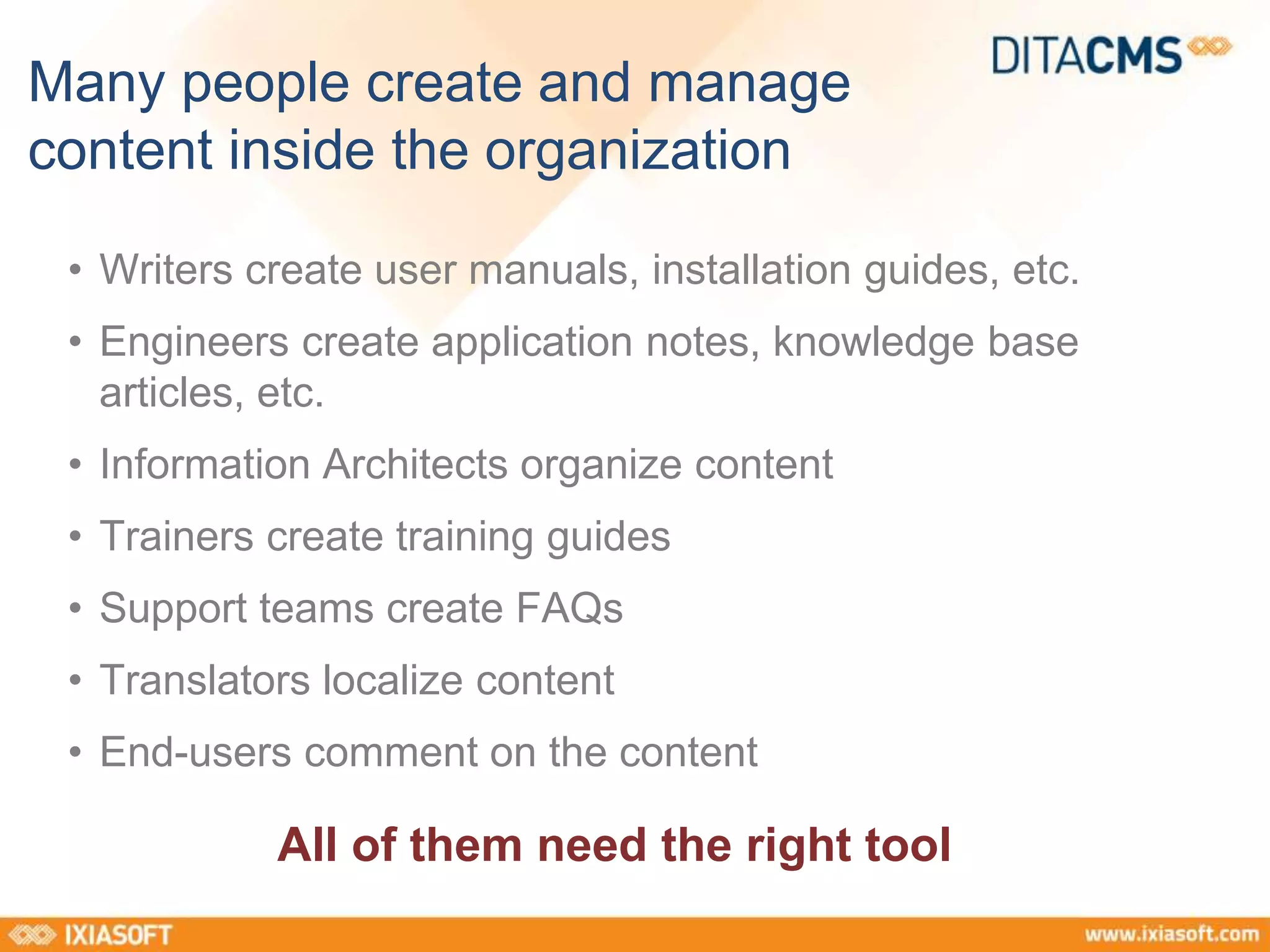 Many people create and manage 
content inside the organization 
• Writers create user manuals, installation guides, etc. 
• Engineers create application notes, knowledge base 
articles, etc. 
• Information Architects organize content 
• Trainers create training guides 
• Support teams create FAQs 
• Translators localize content 
• End-users comment on the content 
All of them need the right tool 
 