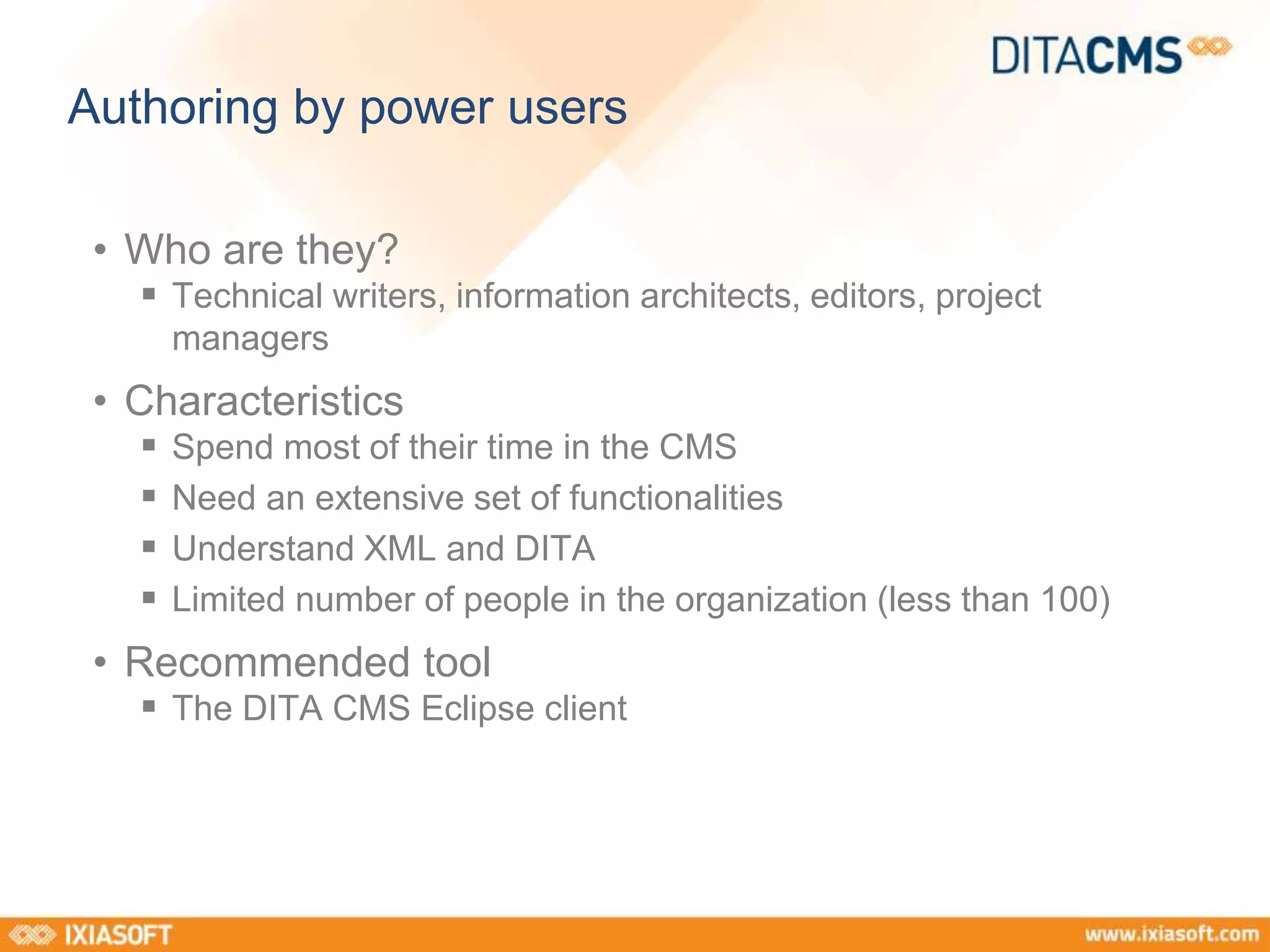 Authoring by power users 
• Who are they? 
 Technical writers, information architects, editors, project 
managers 
• Characteristics 
 Spend most of their time in the CMS 
 Need an extensive set of functionalities 
 Understand XML and DITA 
 Limited number of people in the organization (less than 100) 
• Recommended tool 
 The DITA CMS Eclipse client 
 