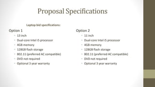 Proposal Specifications
Laptop bid specifications:
Option 1
• 13 inch
• Dual-core Intel i5 processor
• 4GB memory
• 128GB flash storage
• 802.11 (preferred AC compatible)
• DVD not required
• Optional 3 year warranty
Option 2
• 11 inch
• Dual-core Intel i5 processor
• 4GB memory
• 128GB flash storage
• 802.11 (preferred AC compatible)
• DVD not required
• Optional 3 year warranty
 