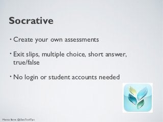 Socrative
      •   Create your own assessments
      •   Exit slips, multiple choice, short answer,
          true/false
      •   No login or student accounts needed




Monica Burns @ClassTechTips
 