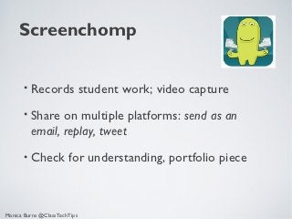 Screenchomp


       • Records              student work; video capture
       • Share  on multiple platforms: send as an
         email, replay, tweet
       • Check         for understanding, portfolio piece



Monica Burns @ClassTechTips
 
