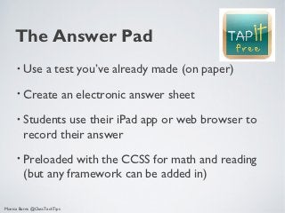 The Answer Pad
      •   Use a test you’ve already made (on paper)
      •   Create an electronic answer sheet
      •   Students use their iPad app or web browser to
          record their answer
      •   Preloaded with the CCSS for math and reading
          (but any framework can be added in)

Monica Burns @ClassTechTips
 