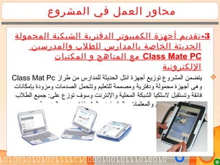‫المشروع‬ ‫في‬ ‫العمل‬ ‫محاور‬
3-‫الكمبيوتر‬ ‫أجهزة‬ ‫تقديم‬‫الشبكية‬ ‫الدفترية‬‫المحمولة‬
‫والمدرسين‬ ‫للطلب‬ ‫بالمدارس‬ ‫الخاصة‬ ‫الحديثة‬
Class Mate PC‫المكتبات‬ ‫و‬ ‫المناهج‬ ‫مع‬
‫اللكترونية‬
‫طراز‬ ‫تمن‬ ‫للمدارس‬ ‫الحديثة‬ ‫انتل‬ ‫أجهزة‬ ‫توزيع‬ ‫المشروع‬ ‫يتضمن‬Class Mat Pc
‫بإتمكانات‬ ‫وتمزودة‬ ‫الصدتمات‬ ‫وتتحمل‬ ‫للتعليم‬ ‫وتمصممة‬ ‫ودفترية‬ ‫تمحمولة‬ ‫أجهزة‬ ‫وهى‬
‫الطل ب‬ ‫جميع‬ :‫على‬ ‫توزع‬ ‫وسوف‬ ‫والنترنت‬ ‫المحلية‬ ‫الشبكة‬ ‫لسلكيا‬ ‫وتستقبل‬ ‫فائقة‬
. ‫المدرسة‬ ‫وتمدير‬ ‫والمشرفات‬ ‫والمشرفين‬ ‫والمعلمات‬ ‫والمعلمين‬ ‫والطالبات‬
 