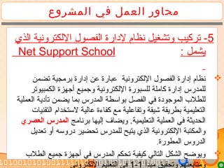 ‫المشروع‬ ‫في‬ ‫العمل‬ ‫محاور‬
5‫الذي‬ ‫اللكترونية‬ ‫الفصول‬ ‫لدارة‬ ‫نظام‬ ‫وتشغيل‬ ‫تركيب‬ -
: ‫يشمل‬Net Support School
‫تضمن‬ ‫برتمجية‬ ‫إدارة‬ ‫عن‬ ‫عبارة‬ ‫اللكترونية‬ ‫الفصول‬ ‫إدارة‬ ‫نظام‬
‫الكمبيوتر‬ ‫أجهزة‬ ‫وجميع‬ ‫اللكترونية‬ ‫للسبورة‬ ‫كاتملة‬ ‫إدارة‬ ‫للمدرس‬
‫العملية‬ ‫تأدية‬ ‫يضمن‬ ‫بما‬ ‫المدرس‬ ‫بواسطة‬ ‫الفصل‬ ‫في‬ ‫الموجودة‬ ‫للطل ب‬
‫التقنيات‬ ‫لستخدام‬ ‫عالية‬ ‫كفاءة‬ ‫تمع‬ ‫وتفاعلية‬ ‫شيقة‬ ‫بطريقة‬ ‫التعليمية‬
‫برناتمج‬ ‫إليها‬ ‫ويضاف‬ .‫التعليمية‬ ‫العملية‬ ‫في‬ ‫الحديثة‬‫العصري‬ ‫المدرس‬
‫تعديل‬ ‫أو‬ ‫دروسه‬ ‫تحضير‬ ‫للمدرس‬ ‫يتيح‬ ‫الذي‬ ‫اللكترونية‬ ‫والمكتبة‬
‫المطورة‬ ‫الدروس‬.
‫الطل ب‬ ‫جميع‬ ‫أجهزة‬ ‫في‬ ‫المدرس‬ ‫تحكم‬ ‫كيفية‬ ‫التالي‬ ‫الشكل‬ ‫ويوضح‬
‫تمبدأ‬ ‫وتحقيق‬ ‫وتمتابعتهم‬1-1‫اللكتروني‬ ‫التعليم‬ ‫في‬
 