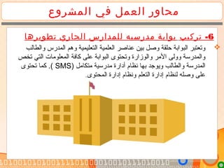 ‫المشروع‬ ‫في‬ ‫العمل‬ ‫محاور‬
6-‫تركيب‬‫تطويرها‬ ‫الجاري‬ ‫للمدارس‬ ‫مدرسيه‬ ‫بوابة‬
‫والطالب‬ ‫المدرس‬ ‫وهم‬ ‫التعليمية‬ ‫العلمية‬ ‫عناصر‬ ‫بين‬ ‫وصل‬ ‫حلقة‬ ‫البوابة‬ ‫وتعتبر‬
‫تخص‬ ‫التي‬ ‫المعلوتمات‬ ‫كافة‬ ‫على‬ ‫البوابة‬ ‫وتحتوى‬ ‫والوزارة‬ ‫التمر‬ ‫وولى‬ ‫والمدرسة‬
) ‫تمتكاتمل‬ ‫تمدرسية‬ ‫أدارة‬ ‫نظام‬ ‫بها‬ ‫ويوجد‬ ‫والطالب‬ ‫المدرسة‬SMS‫تحتوى‬ ‫كما‬ .(
‫المحتوى‬ ‫إدارة‬ ‫ونظام‬ ‫التعلم‬ ‫إدارة‬ ‫لنظام‬ ‫وصله‬ ‫على‬.
 