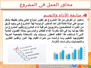 ‫المشروع‬ ‫فى‬ ‫العمل‬ ‫محاور‬
8-‫والتقييم‬ ‫الداء‬ ‫متابعة‬
‫بشكل‬ ‫تطبيقه‬ ‫يمكن‬ ‫عملي‬ ‫نموذج‬ ‫تطوير‬ ‫هو‬ ‫المشروع‬ ‫هذا‬ ‫من‬ ‫الغرض‬ ‫أن‬ ‫باعتبار‬
‫فريق‬ ‫وجود‬ ‫هي‬ ‫المشروع‬ ‫لهذا‬ ‫الرئيسية‬ ‫المحاور‬ ‫أحد‬ ‫فإن‬ ‫كاملة‬ ‫دولة‬ ‫على‬ ‫موسع‬
‫من‬ ‫المشروع‬ ‫وتقييم‬ ‫المشروع‬ ‫أداء‬ ‫لمراقبة‬ ‫والتربويين‬ ‫المتخصصين‬ ‫الخبراء‬ ‫من‬
‫العادية‬ ‫الفصول‬ ‫بحالة‬ ‫والمدرسين‬ ‫للطل ب‬ ‫الداء‬ ‫مقارنة‬ ‫ذلك‬ ‫في‬ ‫بما‬ ‫جوانبه‬ ‫كافة‬
‫العربية‬ ‫بالجمعيية‬ ‫السيتعانة‬ ‫يتيم‬ ‫وسيوف‬ .‫ور‬َّ ‫المط‬ ‫النظام‬ ‫هذا‬ ‫تسيتخدم‬ ‫ل‬ ‫التيي‬
‫التقارير‬ ‫وتقدييم‬ ‫الدور‬ ‫بهذا‬ ‫للقيام‬ ‫خيبراء‬ ‫مين‬ ‫ترشحيه‬ ‫وميا‬ ‫التعلييم‬ ‫لتكنولوجييا‬
.‫اللمزمة‬ ‫والدراسات‬ ‫والحصائيات‬
 