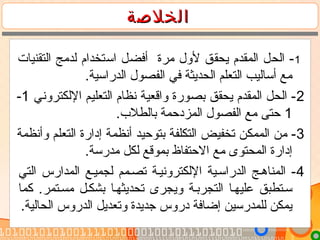 ‫الخلصة‬‫الخلصة‬
1‫التقنيات‬ ‫لدمج‬ ‫استخدام‬ ‫أفضل‬ ‫مرة‬ ‫لول‬ ‫يحقق‬ ‫المقدم‬ ‫الحل‬ -
.‫الدراسية‬ ‫الفصول‬ ‫في‬ ‫الحديثة‬ ‫التعلم‬ ‫أساليب‬ ‫مع‬
2‫اللكتروني‬ ‫التعليم‬ ‫نظام‬ ‫واقعية‬ ‫بصورة‬ ‫يحقق‬ ‫المقدم‬ ‫الحل‬ -1-
1.‫بالطلب‬ ‫المزدحمة‬ ‫الفصول‬ ‫مع‬ ‫حتى‬
3‫وأنظمة‬ ‫التعلم‬ ‫إدارة‬ ‫أنظمة‬ ‫بتوحيد‬ ‫التكلفة‬ ‫تخفيض‬ ‫الممكن‬ ‫من‬ -
.‫مدرسة‬ ‫لكل‬ ‫بموقع‬ ‫الحتفاظ‬ ‫مع‬ ‫المحتوى‬ ‫إدارة‬
4‫التي‬ ‫المدارس‬ ‫لجميمع‬ ‫تصممم‬ ‫اللكترونيمة‬ ‫الدراسمية‬ ‫المناهمج‬ -
‫كما‬ .‫مسمتمر‬ ‫بشكمل‬ ‫تحديثهما‬ ‫ويجرى‬ ‫التجربمة‬ ‫عليهما‬ ‫سمتطبق‬
.‫الحالية‬ ‫الدروس‬ ‫وتعديل‬ ‫جديدة‬ ‫دروس‬ ‫إضافة‬ ‫للمدرسين‬ ‫يمكن‬
 