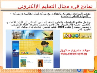 :‫اللكتروني‬ ‫التعليم‬ ‫مجال‬ ‫فى‬ ‫نماذج‬
1- ‫والشركة‬ ‫العالمية‬ ‫إنتل‬ ‫شركة‬ ‫مع‬ ‫بالتعاون‬ ‫المصرية‬ ‫المناهج‬ ‫تطوير‬
‫التعليمية‬ ‫للنظم‬ ‫الدولية‬
‫العدادي‬ ‫الثالث‬ ‫إلى‬ ‫البتدائي‬ ‫السادس‬ ‫للصف‬ ‫والعلوم‬ ‫الرياضيات‬ ‫مناهج‬ ‫وتشمل‬
. .‫للكمبيوتر‬ ‫خليفة‬ ‫مجموعة‬ ‫بالتطوير‬ ‫قامت‬ ‫وقد‬ ‫والنجليزية‬ ‫العربية‬ ‫باللغتين‬
‫تطوير‬ ‫المشروع‬ ‫ويتضمن‬3000‫التي‬ ‫سكول‬ ‫بتكنولوجيات‬ ‫تعليمى‬ ‫عنصر‬
‫إنتل‬ ‫.طورتها‬
‫مصر‬ ‫سكوول‬ ‫مشروع‬ ‫موقع‬
www.skoool.com.eg
 