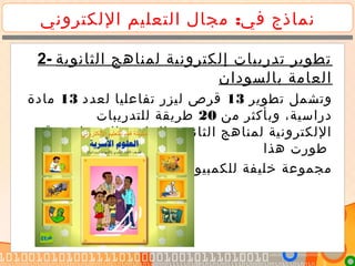 :‫اللكتروني‬ ‫التعليم‬ ‫مجال‬ ‫في‬ ‫نماذج‬
2- ‫الثانوية‬ ‫لمناهج‬ ‫إلكترونية‬ ‫تدريبات‬ ‫تطوير‬
‫بالسودان‬ ‫العامة‬
‫تطوير‬ ‫وتشمل‬13‫لعدد‬ ‫تفاعليا‬ ‫ليزر‬ ‫قرص‬13‫مادة‬
‫من‬ ‫وبأكثر‬ ،‫دراسية‬20‫للتدريبات‬ ‫طريقة‬
.‫وقد‬ ‫بالسودان‬ ‫العامة‬ ‫الثانوية‬ ‫لمناهج‬ ‫اللكترونية‬
‫هذا‬ ‫طورت‬
‫للكمبيونر‬ ‫خليفة‬ ‫مجموعة‬
 