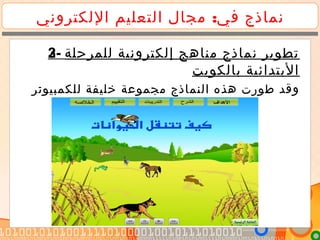 :‫اللكتروني‬ ‫التعليم‬ ‫مجال‬ ‫في‬ ‫نماذج‬
2- ‫للمرحلة‬ ‫إلكترونية‬ ‫مناهج‬ ‫نماذج‬ ‫تطوير‬
‫بالكويت‬ ‫البتدائية‬
‫النماذج‬ ‫هذه‬ ‫طورت‬ ‫وقد‬‫للكمبيونر‬ ‫خليفة‬ ‫مجموعة‬
3- ‫للمرحلة‬ ‫إلكترونية‬ ‫مناهج‬ ‫نماذج‬ ‫تطوير‬
‫بالكويت‬ ‫البتدائية‬
‫النماذج‬ ‫هذه‬ ‫طورت‬ ‫وقد‬‫للكمبيوتر‬ ‫خليفة‬ ‫مجموعة‬
 