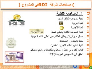 ) ‫المشروع‬ ‫فى‬RDI ‫شركة‬ ‫مساهمات‬ (
1‫التقنية‬ ‫المساهمة‬ -
‫السليم‬ ‫النطق‬ ‫تصويب‬ ‫تقنية‬
‫العربية‬ ‫للغة‬
‫النجنبية‬ ‫للغة‬
‫الخط‬ ‫وتعليم‬ ‫الكتابة‬ ‫تصويب‬ ‫تقنية‬
‫حرفيا‬ ‫الكلمة‬ ‫تحليل‬ ‫من‬ ‫الطالب‬ ‫كن‬ّ‫ن‬ ‫يم‬ ‫آلي‬ ‫صرفي‬ ‫محلل‬
‫والمشتقات‬ ‫بالجذور‬ ‫بحث‬
(‫)حفص‬ ‫التجويد‬ ‫أحكام‬ ‫لتعليم‬ ‫تقنية‬
‫اشتقاقي‬ ‫ومعجم‬ ‫بالتقنيات‬ ‫مدعوم‬ ‫متطور‬ ‫إلكتروني‬ ‫كتاب‬
‫العربية‬ ‫للنصوص‬ ‫آلي‬ ‫ناطق‬TTS
 