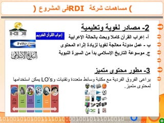 ) ‫المشروع‬ ‫فى‬RDI ‫شركة‬ ‫مساهمات‬ (
2‫وتعليمية‬ ‫لغوية‬ ‫مصاادر‬ -
‫الرعرابية‬ ‫بالحالة‬ ‫وبحث‬ ‫كامل‬ ‫القرآن‬ ‫إرعراب‬ -‫أ‬
‫المحتوى‬ ‫إثراء‬ ‫لزياادة‬ ‫لغويا‬ ‫معالجة‬ ‫مدونة‬ ‫رعمل‬ - ‫ب‬
‫النبوية‬ ‫السيرة‬ ‫من‬ ‫بدأ‬ ‫السلمي‬ ‫التاريخ‬ ‫موسورعة‬ .‫ج‬

3‫متميز‬ ‫محتوى‬ ‫مطور‬ -
‫و‬ ‫وتقنيات‬ ‫متعددة‬ ‫وسائط‬ ‫مكتبة‬ ‫مع‬ ‫الفردية‬ ‫الفروق‬ ‫يراعى‬LO’s‫استخدامها‬ ‫يمكن‬
.‫متميز‬ ‫لمحتوى‬
 