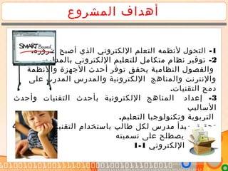 ‫المشروع‬ ‫أهداف‬
1. -‫ضرورة‬ ‫أصبح‬ ‫الذي‬ ‫اللكتروني‬ ‫التعلم‬ ‫لنظمه‬ ‫التحول‬
2-‫بالمدارس‬ ‫اللكتروني‬ ‫للتعليم‬ ‫متكامل‬ ‫نظام‬ ‫توفير‬
‫والنظمة‬ ‫الجهزة‬ ‫أحدث‬ ‫توفر‬ ‫يحقق‬ ‫النظامية‬ ‫والفصول‬
‫على‬ ‫المدرب‬ ‫والمدرس‬ ‫اللكترونية‬ ‫والمناهج‬ ‫والنترنت‬
.‫التقنيات‬ ‫دمج‬
3-‫وأحدث‬ ‫التقنيات‬ ‫بأحدث‬ ‫اللكترونية‬ ‫المناهج‬ ‫إعداد‬
‫الساليب‬
.‫التعليم‬ ‫وتكنولوجيا‬ ‫التربوية‬
4- ‫الحديثة‬ ‫التقنيات‬ ‫باستخدام‬ ‫طالب‬ ‫لكل‬ ‫مدرس‬ ‫مبدأ‬ ‫تحقيق‬
‫تسميته‬ ‫على‬ ‫يصطلح‬ ‫ما‬ ‫وهو‬
‫اللكتروني‬ ‫بالتعليم‬1-1 .
 