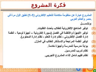 ‫المشروع‬ ‫فكرة‬‫المشروع‬ ‫فكرة‬
) ‫الكلكتروني‬ ‫كللتعليم‬ ‫متكاملة‬ ‫منظومة‬ ‫عن‬ ‫عبارة‬ ‫اكلمشروع‬1-1‫في‬ ‫مرة‬ ‫لول‬ ‫تطبق‬ (
‫اكلعربي‬ ‫واكلعاكلم‬ ‫.مصر‬
‫:وتشمـــــل‬
(1).‫اكلتقنيات‬ ‫بأحدث‬ ‫كللطل ب‬ ‫الكلكترونية‬ ‫اكلمناهج‬ ‫توفير‬
(2)‫أنظمة‬ - ‫كلوحية‬ ‫أجهزة‬ – ‫إكلكترونية‬ ‫)سبورة‬ ‫اكلفصل‬ ‫في‬ ‫والنظمة‬ ‫الجهزة‬ ‫توفير‬
.(‫اكلمحتوى‬ ‫إدارة‬ ‫نظام‬ - ‫اكلتعلم‬ ‫إدارة‬ ‫نظام‬ - ‫الكلكتروني‬ ‫اكلفصل‬ ‫إدارة‬
(3).‫اكلمنزل‬ ‫في‬ ‫كللطاكلب‬ ‫والستذكار‬ ‫اكلمراجعة‬ ‫أنظمة‬ ‫توفير‬
(4).‫خادمة‬ ‫وأجهزة‬ ‫كللمدرسة‬ ‫مدرسية‬ ‫بوابة‬
(5).‫كللمدرسين‬ ‫تدريب‬ ‫نظام‬
(6).‫اكلتجريبي‬ ‫اكلمشروع‬ ‫لداء‬ ‫شامل‬ ‫تقييم‬ ‫نظام‬
 