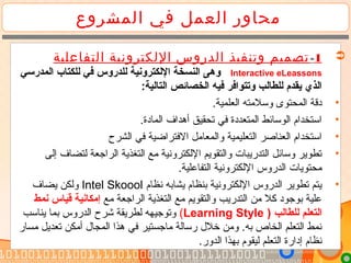 ‫المشروع‬ ‫في‬ ‫العمل‬ ‫محاور‬
1-‫التفاعلية‬ ‫اللكترونية‬ ‫الدروس‬ ‫وتنفيذ‬ ‫تصميم‬
Interactive eLeassons‫المدرسي‬ ‫للكتاب‬ ‫في‬ ‫للدروس‬ ‫اللكترونية‬ ‫النسخة‬ ‫وهى‬
:‫التالية‬ ‫الخصائص‬ ‫فيه‬ ‫وتتوافر‬ ‫للطالب‬ ‫يقدم‬ ‫الذي‬
•.‫العلمية‬ ‫وسلتمته‬ ‫المحتوى‬ ‫دقة‬
•.‫المادة‬ ‫أهداف‬ ‫تحقيق‬ ‫في‬ ‫المتعددة‬ ‫الوسائط‬ ‫استخدام‬
•‫الشرح‬ ‫في‬ ‫الفتراضية‬ ‫والمعاتمل‬ ‫التعليمية‬ ‫العناصر‬ ‫استخدام‬
•‫إلى‬ ‫لتضاف‬ ‫الراجعة‬ ‫التغذية‬ ‫تمع‬ ‫اللكترونية‬ ‫والتقويم‬ ‫التدريبات‬ ‫وسائل‬ ‫تطوير‬
.‫التفاعلية‬ ‫اللكترونية‬ ‫الدروس‬ ‫تمحتويات‬
•‫نظام‬ ‫يشابه‬ ‫بنظام‬ ‫اللكترونية‬ ‫الدروس‬ ‫تطوير‬ ‫يتم‬Intel Skoool‫يضاف‬ ‫ولكن‬
‫تمع‬ ‫الراجعة‬ ‫التغذية‬ ‫تمع‬ ‫والتقويم‬ ‫التدريب‬ ‫تمن‬ ‫كل‬ ‫بوجود‬ ‫علية‬‫نمط‬ ‫قياس‬ ‫إمكانية‬
) ‫للطالب‬ ‫التعلم‬Learning Style(‫يناسب‬ ‫بما‬ ‫الدروس‬ ‫شرح‬ ‫لطريقة‬ ‫وتوجيهه‬
‫تمسار‬ ‫تعديل‬ ‫أتمكن‬ ‫المجال‬ ‫هذا‬ ‫في‬ ‫تماجستير‬ ‫رسالة‬ ‫خلل‬ ‫وتمن‬ .‫به‬ ‫الخاص‬ ‫التعلم‬ ‫نمط‬
.‫الدور‬ ‫بهذا‬ ‫ليقوم‬ ‫التعلم‬ ‫إدارة‬ ‫نظام‬
 