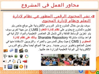 ‫المشروع‬ ‫في‬ ‫العمل‬ ‫محاور‬
2-‫الرقمي‬ ‫المحتوى‬ ‫نشر‬‫لدارة‬ ‫نظام‬ ‫عى‬ ‫المطور‬
‫المحتوى‬ ‫لدارة‬ ‫ونظام‬ ‫التعلم‬
‫يتم‬ ‫خاص‬ ‫تموقع‬ ‫على‬ ‫اللكترونية‬ ‫الدروس‬ ‫نشر‬ ‫المشروع‬ ‫خلل‬ ‫تمن‬ ‫يتم‬ ‫سوف‬
‫على‬ ‫يحتوى‬ ‫للمشروع‬ ‫تطويره‬‫التعلم‬ ‫لادارة‬ ‫نظام‬)LMS‫سوف‬ ‫أخرى‬ ‫جهة‬ ‫تمن‬ .(
‫في‬ ‫الرثرائية‬ ‫والمواد‬ ‫التعليمية‬ ‫العناصر‬ ‫كل‬ ‫تشمل‬ ‫والتي‬ ‫الفائقة‬ ‫الوسائط‬ ‫تخزين‬ ‫يتم‬
‫تمشتركة‬ ‫بيانات‬ ‫قواعد‬Sharable Repository‫لادارة‬ ‫نظام‬ ‫على‬ ‫وذلك‬
‫المحتوى‬)CMS‫في‬ ‫تمنها‬ ‫الستفادة‬ ‫والتربويين‬ ‫والخبراء‬ ‫للمدرسين‬ ‫يمكن‬ ‫حيث‬ (
‫الموقع‬ ‫هذا‬ ‫وتمن‬ . ‫جديدة‬ ‫دروس‬ ‫وتطوير‬ ‫المناهج‬ ‫تعديل‬‫الدروس‬ ‫رفع‬ ‫يمكن‬ ‫أيضا‬
.‫طلبها‬ ‫عند‬ ‫للوزارة‬ ‫التعليمية‬ ‫البوابة‬ ‫إلى‬ ‫اللكترونية‬
 