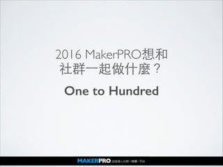 2016 MakerPRO想和	

社群⼀一起做什麼？
One to Hundred
 