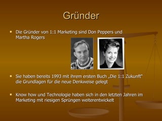 Gründer Die Gründer von 1:1 Marketing sind Don Peppers und  Martha Rogers Sie haben bereits 1993 mit ihrem ersten Buch „Die 1:1 Zukunft“ die Grundlagen für die neue Denkweise gelegt Know how und Technologie haben sich in den letzten Jahren im Marketing mit riesigen Sprüngen weiterentwickelt 