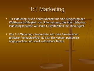 1:1 Marketing 1:1 Marketing ist ein neues Konzept für eine Steigerung der Wettbewerbsfähigkeit von Unternehmen, das über bisherige Marketingkonzepte wie Mass Customization etc. hinausgeht Von 1:1 Marketing versprechen sich viele Firmen einen größeren Verkaufserfolg, da sich die Kunden persönlich angesprochen und somit zufriedener fühlen 