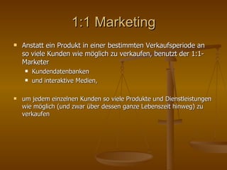 1:1 Marketing Anstatt ein Produkt in einer bestimmten Verkaufsperiode an so viele Kunden wie möglich zu verkaufen, benutzt der 1:1-Marketer  Kundendatenbanken  und interaktive Medien,  um jedem einzelnen Kunden so viele Produkte und Dienstleistungen wie möglich (und zwar über dessen ganze Lebenszeit hinweg) zu verkaufen 