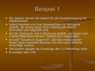Beispiel 1 Die Japaner kennen ein System für die Grundversorgung mit Medikamenten Jedem Haushalt wird eine Hausapotheke zur Verfügung gestellt, die analog einem Rack-Jobbing jede Woche kontrolliert und aufgefüllt wird Nur der Verbrauch wird in Rechnung gestellt, und dieser wird in einer Datenbank namens "Daifuku cho" festgehalten So weiß "Toyama no Kusuri-Uri" über den medizinischen Bedarf jedes Haushalts Bescheid und kann auch ähnliche Vorschläge machen Das System spiegelt die Grundzüge des 1:1-Marketings wider Es existiert seit 1750  