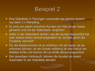 Beispiel 2 Eine Diskothek in Thüringen verwendet das gleiche System wie beim 1:1 Marketing Es wird von jedem einzelnen Kunden ein Foto an der Kasse gemacht und mit der Datenbank verglichen Sollte in der Datenbank stehen, das der Kunde Hausverbot hat oder anders schon einmal aufgefallen ist, werden gleich die Türsteher alarmiert Für die Kassiererinnen ist es einfacher mit der Karte, da sie erkennen können, ob der Kunde volljährig ist und was er am liebsten trinkt und können ihn so direkt darauf ansprechen Den jeweiligen Verbrauch, können die Kunden an einem Automaten in der Diskothek abrufen 