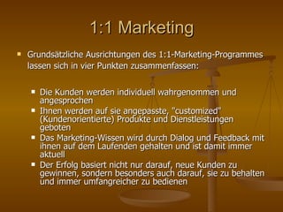 1:1 Marketing Grundsätzliche Ausrichtungen des 1:1-Marketing-Programmes lassen sich in vier Punkten zusammenfassen:   Die Kunden werden individuell wahrgenommen und angesprochen Ihnen werden auf sie angepasste, "customized" (Kundenorientierte) Produkte und Dienstleistungen geboten Das Marketing-Wissen wird durch Dialog und Feedback mit ihnen auf dem Laufenden gehalten und ist damit immer aktuell Der Erfolg basiert nicht nur darauf, neue Kunden zu gewinnen, sondern besonders auch darauf, sie zu behalten und immer umfangreicher zu bedienen 