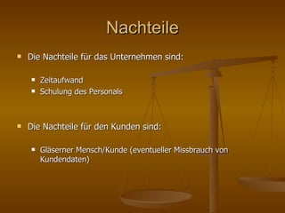 Nachteile Die Nachteile für das Unternehmen sind: Zeitaufwand Schulung des Personals Die Nachteile für den Kunden sind: Gläserner Mensch/Kunde (eventueller Missbrauch von Kundendaten) 