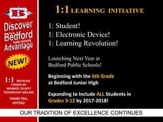 1:1LEARNING INITIATIVE
OUR TRADITION OF EXCELLENCE CONTINUES
Launching Next Year at
Bedford Public Schools!
Beginning with the 6th Grade
at Bedford Junior High
Expanding to Include ALL Students in
Grades 3-12 by 2017-2018!
1: Student!
1: Electronic Device!
1: Learning Revolution!
INITIATIVE
FUNDED BY
MONROE COUNTY
TECHNOLOGY MILLAGE
THANK YOU,
VOTERS!
1:1
 