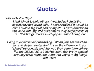 Quotes In the words of our “Bigs”  I had joined to help others. I wanted to help in the community and loved kids.  I never realized it would be come such a big vital part of my life.  I have developed this bond with my little sister that’s truly helping both of us.  She brings me as much joy as I think I bring her. Being involved is very rewarding.  When you are matched for a while you really start to see the difference in you “Littles” personality and the way they carry themselves.  For the Littles I think it makes them feel pretty special that they have someone there that wants to do things with them. 