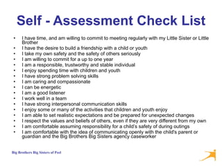Self - Assessment Check List I have time, and am willing to commit to meeting regularly with my Little Sister or Little Brother  I have the desire to build a friendship with a child or youth  I take my own safety and the safety of others seriously  I am willing to commit for a up to one year  I am a responsible, trustworthy and stable individual  I enjoy spending time with children and youth  I have strong problem solving skills  I am caring and compassionate  I can be energetic  I am a good listener  I work well in a team  I have strong interpersonal communication skills  I enjoy some or many of the activities that children and youth enjoy  I am able to set realistic expectations and be prepared for unexpected changes  I respect the values and beliefs of others, even if they are very different from my own  I am comfortable assuming responsibility for a child’s safety of during outings  I am comfortable with the idea of communicating openly with the child's parent or guardian and the Big Brothers Big Sisters agency caseworker  