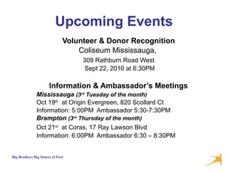 Upcoming Events Volunteer & Donor Recognition   Coliseum Mississauga,  309 Rathburn Road West   Sept 22, 2010 at 6:30PM Information & Ambassador’s Meetings   Mississauga  (3 rd  Tuesday of the month) Oct 19 th   at Origin Evergreen, 820 Scollard Ct Information: 5:00PM  Ambassador 5:30-7:30PM Brampton  (3 rd  Thursday of the month) Oct 21 st   at Coras, 17 Ray Lawson Blvd   Information: 6:00PM  Ambassador 6:30 – 8:30PM 