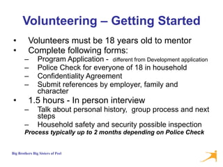 Volunteering – Getting Started Volunteers must be 18 years old to mentor Complete following forms:  Program Application -  different from Development application  Police Check for everyone of 18 in household Confidentiality Agreement Submit references by employer, family and character 1.5 hours - In person interview  Talk about personal history,  group process and next steps Household safety and security possible inspection Process typically up to 2 months depending on Police Check 