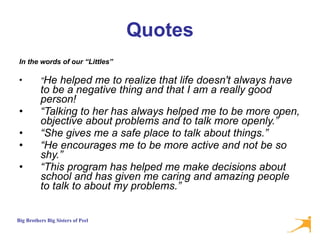 Quotes In the words of our “Littles” “ He helped me to realize that life doesn't always have to be a negative thing and that I am a really good person! “ Talking to her has always helped me to be more open, objective about problems and to talk more openly.” “ She gives me a safe place to talk about things.” “ He encourages me to be more active and not be so shy.” “ This program has helped me make decisions about school and has given me caring and amazing people to talk to about my problems.” 