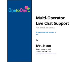 Multi-Operator
Live Chat Support
For Small Business
BUSINESS PRESENTATION - V
1.0
By
Mr. Jason
Team Leader – BDG
OneToOneText.com
jason@onetoonetext.com
 