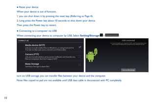 10
● Reset your device
When your device is out of function,
1. you can shut down it by pressing the reset key. (Referring to Page 4).
2. Long press the Power key about 10 seconds to shut down your device.
Then press the Power key to restart.
● Connecting to a computer via USB
When connecting your device to computer by USB, Select SettingStorage  ,
turn on USB storage, you can transfer files between your device and the computer.
Note: files copied to pad are not available until USB data cable is disconected with PC completely.
 