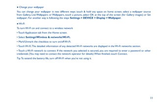 11
● Change your wallpaper
You can change your wallpaper in two different ways: touch  hold any space on home screen, select a wallpaper source
from Gallery, Live Wallpapers or Wallpapers, touch a picture, select OK at the top of the screen (for Gallery images) or Set
wallpaper; For another way is following the steps Settings  DEVICE  Display  Wallpaper.
● Wi-Fi
To turn Wi-Fi on and connect to a wireless network
• Touch Application tab from the Home screen.
• Select SettingsWireless  networksWi-Fi.
• Mark/Unmark the checkbox to turn on/off Wi-Fi.
• Touch Wi-Fi.The detailed information of any detected Wi-Fi networks are displayed in the Wi-Fi networks section.
• Touch a Wi-Fi network to connect. If the network you selected is secured, you are required to enter a password or other
credentials (You may need to contact the network operator for details).When finished, touch Connect.
Tip:To extend the battery life, turn off Wi-Fi when you're not using it.
 
